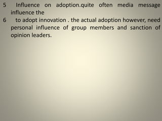 5 Influence on adoption.quite often media message
influence the
6 to adopt innovation . the actual adoption however, need
personal influence of group members and sanction of
opinion leaders.
 