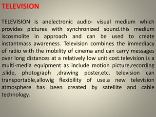 TELEVISION
TELEVISION is anelectronic audio- visual medium which
provides pictures with synchronized sound.this medium
iscosmolite in approach and can be used to create
instantmass awareness. Television combines the immediacy
of radio with the mobility of cinema and can carry messages
over long distances at a relatively low unit cost.television is a
multi-media equipment as include motion picture,recording
,slide, photograph ,drawing poster,etc. television can
transportable,allowig flexibility of use.a new television
atmosphere has been created by satellite and cable
technology.
 