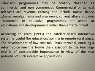 Television programmes may be broadly classified as
commercial and non commercial. Commerecial or general
telecasts are revenue earning and include music, dance
,drama serials,cinema and also news, current affairs etc. non
–coooercial or educative programmes are aimed at
educatione and developmment rather than entertainment.
According to aram (1993) the satellire-based interactive
system is useful ffor education/training in remote rural areas.
The development of low cost talk –back terminal, enabling a
return voice line the frome the classroom to the teaching-
end is of considerable imporatance in view of the vast
potential of such interactive applications.
 