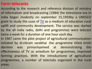 Farm telecasts
According to the research and reference division of ministry
of information and broadcasting (1984) the televisione era in
india began modestly on september 15,1959by a UNESCO
grant to study the uuse of TV as a medium of education rural
uplift and community development. The service was started
by the all india radio, delhi and programmes were telecast
twice a week for a duration of one hour each day.
In 1967 came the pilot project of agricultural communication
initiated by dr.vikram sarabhai .the programme titled krishi
darshan was primarilyaimed at demonstrating the
effectiveness of TV as amedium for programmes, improved
farming practices. With the introductione of agricultural
programmes, a number of teleclubs organized in the rural
areas.
 