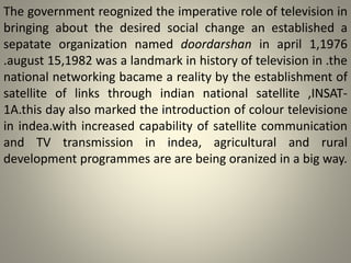 The government reognized the imperative role of television in
bringing about the desired social change an established a
sepatate organization named doordarshan in april 1,1976
.august 15,1982 was a landmark in history of television in .the
national networking bacame a reality by the establishment of
satellite of links through indian national satellite ,INSAT-
1A.this day also marked the introduction of colour televisione
in indea.with increased capability of satellite communication
and TV transmission in indea, agricultural and rural
development programmes are are being oranized in a big way.
 