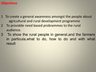 Objectives
1 To create a general awareness amongst the people about
agricultural and rural development programme
2 To providde need based probrammes to the rural
audience.
3 To show the rural people in general,and the farmers
in particula,what to do, how to do and with what
result
 