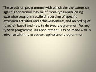 The television programmes with which the the extension
agent is concerned may be of three types-publicising
extension programmes,field recording of specific
extension activities and achievemenents,and recording of
research based and how to do type programmes. For any
type of programme, an appointment is to be made well in
advance with the producer, agricultural programmes.
 