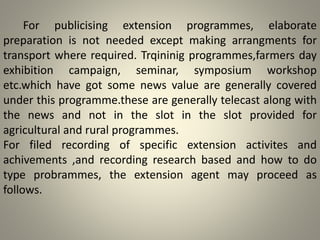 For publicising extension programmes, elaborate
preparation is not needed except making arrangments for
transport where required. Trqininig programmes,farmers day
exhibition campaign, seminar, symposium workshop
etc.which have got some news value are generally covered
under this programme.these are generally telecast along with
the news and not in the slot in the slot provided for
agricultural and rural programmes.
For filed recording of specific extension activites and
achivements ,and recording research based and how to do
type probrammes, the extension agent may proceed as
follows.
 