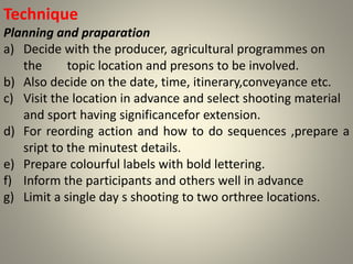 Technique
Planning and praparation
a) Decide with the producer, agricultural programmes on
the topic location and presons to be involved.
b) Also decide on the date, time, itinerary,conveyance etc.
c) Visit the location in advance and select shooting material
and sport having significancefor extension.
d) For reording action and how to do sequences ,prepare a
sript to the minutest details.
e) Prepare colourful labels with bold lettering.
f) Inform the participants and others well in advance
g) Limit a single day s shooting to two orthree locations.
 