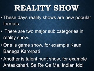 REALITY SHOW
•These days reality shows are new popular
formats.
• There are two major sub categories in
reality show.
•One is game show, for example Kaun
Banega Karorpati
•Another is talent hunt show, for example
Antaakshari, Sa Re Ga Ma, Indian Idol
 