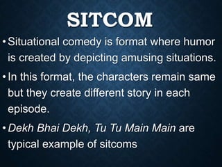 SITCOM
•Situational comedy is format where humor
is created by depicting amusing situations.
•In this format, the characters remain same
but they create different story in each
episode.
•Dekh Bhai Dekh, Tu Tu Main Main are
typical example of sitcoms
 