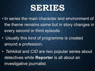 SERIES
• In series the main character and environment of
the theme remains same but in story changes in
every second or third episode.
• Usually this kind of programme is created
around a profession.
• Tehkikat and CID are two popular series about
detectives while Reporter is all about an
investigative journalist.
 