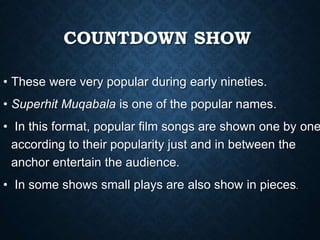 COUNTDOWN SHOW
• These were very popular during early nineties.
• Superhit Muqabala is one of the popular names.
• In this format, popular film songs are shown one by one
according to their popularity just and in between the
anchor entertain the audience.
• In some shows small plays are also show in pieces.
 
