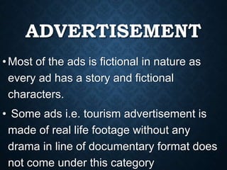 ADVERTISEMENT
•Most of the ads is fictional in nature as
every ad has a story and fictional
characters.
• Some ads i.e. tourism advertisement is
made of real life footage without any
drama in line of documentary format does
not come under this category
 