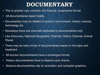 DOCUMENTARY
• This is another very common non fictional programme format
• All documentaries depict reality.
• Documentary may be related to tourism, environment, history, science,
technology etc.
• Nowadays there are channels dedicated to documentaries only
• Like Discovery, National Geographic Channel, History Channel, Animal
Planet
• There may be many kinds of documentaries based on the topic and
treatment.
• All tourism documentaries have a travelogue format.
• History documentaries have to depend upon drama.
• Science documentaries rely on animation and computer graphics.
 