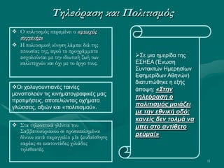 11
Τηλεόραση και Πολιτισμός
 Στα τηλεοπτικά γλέντια του
Σαββατοκύριακου οι προσκεκλημένοι
δίνουν κατά παραγγελία μία ψευδαίσθηση
παρέας σε εκατοντάδες χιλιάδες
τηλεθεατές.
 Ο πολιτισμός παραμένει ο «φτωχός
συγγενής»
 Η πολιτισμική κίνηση λάμπει διά της
απουσίας της, αφού τα προγράμματα
ασχολούνται με την ιδιωτική ζωή των
καλλιτεχνών και όχι με το έργο τους.
Σε μια ημερίδα της
ΕΣΗΕΑ (Ένωση
Συντακτών Ημερησίων
Εφημερίδων Αθηνών)
διατυπώθηκε η εξής
άποψη: «Στην
τηλεόραση ο
πολιτισμός μοιάζει
με την εθνική οδό:
κανείς δεν τολμά να
μπει στο αντίθετο
ρεύμα!»
Οι χολυγουντιανές ταινίες
μονοπολούν τις κινηματογραφικές μας
προτιμήσεις, αποτελώντας οχήματα
γλώσσας, αξιών και «πολιτισμού».
 