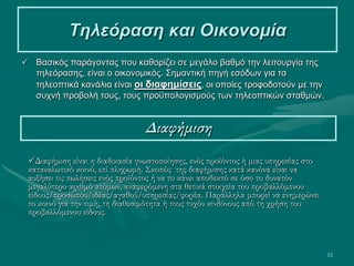 12
Τηλεόραση και Οικονομία
 Βασικός παράγοντας που καθορίζει σε μεγάλο βαθμό την λειτουργία της
τηλεόρασης, είναι ο οικονομικός. Σημαντική πηγή εσόδων για τα
τηλεοπτικά κανάλια είναι οι διαφημίσεις, οι οποίες τροφοδοτούν με την
συχνή προβολή τους, τους προϋπολογισμούς των τηλεοπτικών σταθμών.
Διαφήμιση
Διαφήμιση είναι η διαδικασία γνωστοποίησης, ενός προϊόντος ή μιας υπηρεσίας στο
καταναλωτικό κοινό, επί πληρωμή. Σκοπός της διαφήμισης κατά κανόνα είναι να
αυξήσει τις πωλήσεις ενός προϊόντος ή να το κάνει αποδεκτό σε όσο το δυνατόν
μεγαλύτερο αριθμό ατόμων, αναφερόμενη στα θετικά στοιχεία του προβαλλόμενου
είδους/προσώπου/ιδέας/αγαθού/υπηρεσίας/φορέα. Παράλληλα μπορεί να ενημερώνει
το κοινό για την τιμή, τη διαθεσιμότητα ή τους τυχόν κινδύνους από τη χρήση του
προβαλλόμενου είδους.
 