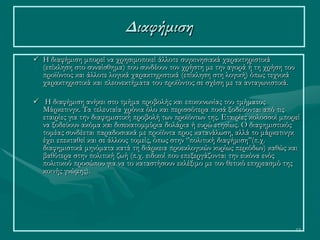 13
 Η διαφήμιση μπορεί να χρησιμοποιεί άλλοτε συγκινησιακά χαρακτηριστικά
(επίκληση στο συναίσθημα) που συνδέουν τον χρήστη με την αγορά ή τη χρήση του
προϊόντος και άλλοτε λογικά χαρακτηριστικά (επίκληση στη λογική) όπως τεχνικά
χαρακτηριστικά και πλεονεκτήματα του προϊόντος σε σχέση με τα ανταγωνιστικά.
 Η διαφήμιση ανήκει στο τμήμα προβολής και επικοινωνίας του τμήματος
Μάρκετινγκ. Τα τελευταία χρόνια όλο και περισσότερα ποσά ξοδεύονται από τις
εταιρίες για την διαφημιστική προβολή των προϊόντων της. Εταιρίες κολοσσοί μπορεί
να ξοδεύουν ακόμα και δισεκατομμύρια δολάρια ή ευρώ ετησίως. Ο διαφημιστικός
τομέας συνδέεται παραδοσιακά με προϊόντα προς κατανάλωση, αλλά το μάρκετινγκ
έχει επεκταθεί και σε άλλους τομείς, όπως στην ‘’πολιτική διαφήμιση’’(π.χ.
διαφημιστικά μηνύματα κατά τη διάρκεια προεκλογικών κυρίως περιόδων) καθώς και
βαθύτερα στην πολιτική ζωή (π.χ. ειδικοί που επεξεργάζονται την εικόνα ενός
πολιτικού προσώπου για να το καταστήσουν εκλέξιμο με τον θετικό επηρεασμό της
κοινής γνώμης).
Διαφήμιση
 