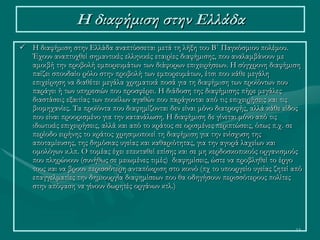 14
Η διαφήμιση στην Ελλάδα
 Η διαφήμιση στην Ελλάδα αναπτύσσεται μετά τη λήξη του Β΄ Παγκόσμιου πολέμου.
Έχουν αναπτυχθεί σημαντικές ελληνικές εταιρίες διαφήμισης, που αναλαμβάνουν με
αμοιβή την προβολή εμπορευμάτων των διάφορων επιχειρήσεων. Η σύγχρονη διαφήμιση
παίζει σπουδαίο ρόλο στην προβολή των εμπορευμάτων, έτσι που κάθε μεγάλη
επιχείρηση να διαθέτει μεγάλα χρηματικά ποσά για τη διαφήμιση των προϊόντων που
παράγει ή των υπηρεσιών που προσφέρει. Η διάδοση της διαφήμισης πήρε μεγάλες
διαστάσεις εξαιτίας των ποικίλων αγαθών που παράγονται από τις επιχειρήσεις και τις
βιομηχανίες. Τα προϊόντα που διαφημίζονται δεν είναι μόνο διατροφής, αλλά κάθε είδος
που είναι προορισμένο για την κατανάλωση. Η διαφήμιση δε γίνεται μόνο από τις
ιδιωτικές επιχειρήσεις, αλλά και από το κράτος σε ορισμένες περιπτώσεις, όπως π.χ. σε
περίοδο ειρήνης το κράτος χρησιμοποιεί τη διαφήμιση για την ενίσχυση της
αποταμίευσης, της δημόσιας υγείας και καθαριότητας, για την αγορά λαχείων και
ομολόγων κ.λπ. Ο τομέας έχει επεκταθεί επίσης και σε μη κερδοσκοπικούς οργανισμούς
που πληρώνουν (συνήθως σε μειωμένες τιμές) διαφημίσεις, ώστε να προβληθεί το έργο
τους και να βρουν περισσότερη ανταπόκριση στο κοινό (πχ το υπουργείο υγείας ζητεί από
επαγγελματίες την δημιουργία διαφημίσεων που θα οδηγήσουν περισσότερους πολίτες
στην απόφαση να γίνουν δωρητές οργάνων κτλ.)
 