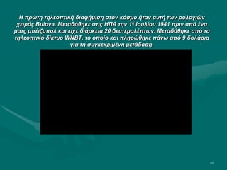 16
Η πρώτη τηλεοπτική διαφήμιση στον κόσμο ήταν αυτή των ρολογιών
χειρός Bulova. Μεταδόθηκε στις ΗΠΑ την 1η Ιουλίου 1941 πριν από ένα
ματς μπέιζμπολ και είχε διάρκεια 20 δευτερολέπτων. Μεταδόθηκε από το
τηλεοπτικό δίκτυο WNBT, το οποίο και πληρώθηκε πάνω από 9 δολάρια
για τη συγκεκριμένη μετάδοση.
 