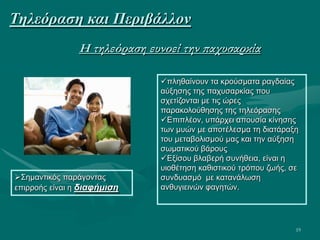 19
Η τηλεόραση ευνοεί την παχυσαρκία
πληθαίνουν τα κρούσματα ραγδαίας
αύξησης της παχυσαρκίας που
σχετίζονται με τις ώρες
παρακολούθησης της τηλεόρασης
Επιπλέον, υπάρχει απουσία κίνησης
των μυών με αποτέλεσμα τη διατάραξη
του μεταβολισμού μας και την αύξηση
σωματικού βάρους
Εξίσου βλαβερή συνήθεια, είναι η
υιοθέτηση καθιστικού τρόπου ζωής, σε
συνδυασμό με κατανάλωση
ανθυγιεινών φαγητών.
Σημαντικός παράγοντας
επιρροής είναι η διαφήμιση
Τηλεόραση και Περιβάλλον
 