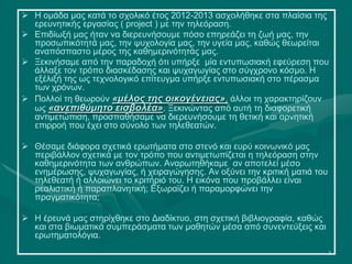 2
 Η ομάδα μας κατά το σχολικό έτος 2012-2013 ασχολήθηκε στα πλαίσια της
ερευνητικής εργασίας ( project ) με την τηλεόραση.
 Επιδίωξή μας ήταν να διερευνήσουμε πόσο επηρεάζει τη ζωή μας, την
προσωπικότητά μας, την ψυχολογία μας, την υγεία μας, καθώς θεωρείται
αναπόσπαστο μέρος της καθημερινότητάς μας.
 Ξεκινήσαμε από την παραδοχή ότι υπήρξε μία εντυπωσιακή εφεύρεση που
άλλαξε τον τρόπο διασκέδασης και ψυχαγωγίας στο σύγχρονο κόσμο. Η
εξέλιξή της ως τεχνολογικό επίτευγμα υπήρξε εντυπωσιακή στο πέρασμα
των χρόνων.
 Πολλοί τη θεωρούν «μέλος της οικογένειας», άλλοι τη χαρακτηρίζουν
ως «ανεπιθύμητο εισβολέα». Ξεκινώντας από αυτή τη διαφορετική
αντιμετώπιση, προσπαθήσαμε να διερευνήσουμε τη θετική και αρνητική
επιρροή που έχει στο σύνολο των τηλεθεατών.
 Θέσαμε διάφορα σχετικά ερωτήματα στο στενό και ευρύ κοινωνικό μας
περιβάλλον σχετικά με τον τρόπο που αντιμετωπίζεται η τηλεόραση στην
καθημερινότητα των ανθρώπων. Αναρωτηθήκαμε αν αποτελεί μέσο
ενημέρωσης, ψυχαγωγίας, ή χειραγώγησης. Αν οξύνει την κριτική ματιά του
τηλεθεατή ή αλλοιώνει το κριτήριό του. Η εικόνα που προβάλλει είναι
ρεαλιστική ή παραπλανητική; Εξωραϊζει ή παραμορφώνει την
πραγματικότητα;
 Η έρευνά μας στηρίχθηκε στο Διαδίκτυο, στη σχετική βιβλιογραφία, καθώς
και στα βιωματικά συμπεράσματα των μαθητών μέσα από συνεντεύξεις και
ερωτηματολόγια.
 