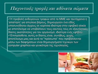 20
Παχυντικές τροφές και αδύνατα σώματα
Η προβολή ανθυγιεινών τροφών από τα ΜΜΕ και ταυτόχρονα η
‘απαίτηση’ για απώλεια βάρους, δημιουργούν ένα είδος
υποσυνείδητου άγχους σε κορίτσια ιδιαίτερα στην εφηβική ηλικία
με αποτέλεσμα να υποβάλλουν τους εαυτούς τους σε εξαντλητικές
δίαιτες ακατάλληλες για τον οργανισμό, ιδιαίτερα ενός εφήβου.
Επιπρόσθετα, αυτές οι δίαιτες είναι, συνήθως, χωρίς
αποτέλεσμα μιας και αυτά τα ''πρόσωπα'‘ που προβάλλονται
μέσω των διαφημίσεων είναι δημιουργήματα τεχνικών των
computer graphics και γενικότερα της τεχνολογίας.
 