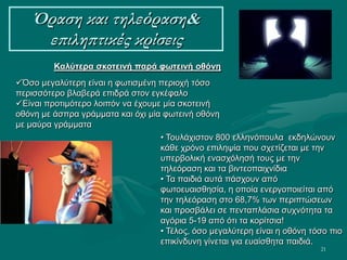 21
Όραση και τηλεόραση&
επιληπτικές κρίσεις
Καλύτερα σκοτεινή παρά φωτεινή οθόνη
Όσο μεγαλύτερη είναι η φωτισμένη περιοχή τόσο
περισσότερο βλαβερά επιδρά στον εγκέφαλο
Είναι προτιμότερο λοιπόν να έχουμε μία σκοτεινή
οθόνη με άσπρα γράμματα και όχι μία φωτεινή οθόνη
με μαύρα γράμματα
• Τουλάχιστον 800 ελληνόπουλα εκδηλώνουν
κάθε χρόνο επιληψία που σχετίζεται με την
υπερβολική ενασχόλησή τους με την
τηλεόραση και τα βιντεοπαιχνίδια
• Τα παιδιά αυτά πάσχουν από
φωτοευαισθησία, η οποία ενεργοποιείται από
την τηλεόραση στο 68,7% των περιπτώσεων
και προσβάλει σε πενταπλάσια συχνότητα τα
αγόρια 5-19 από ότι τα κορίτσια!
• Τέλος, όσο μεγαλύτερη είναι η οθόνη τόσο πιο
επικίνδυνη γίνεται για ευαίσθητα παιδιά.
 