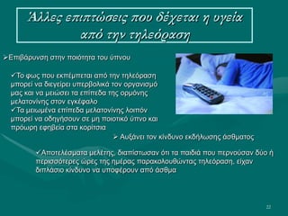 22
Άλλες επιπτώσεις που δέχεται η υγεία
από την τηλεόραση
Επιβάρυνση στην ποιότητα του ύπνου
Το φως που εκπέμπεται από την τηλεόραση
μπορεί να διεγείρει υπερβολικά τον οργανισμό
μας και να μειώσει τα επίπεδα της ορμόνης
μελατονίνης στον εγκέφαλο
Τα μειωμένα επίπεδα μελατονίνης λοιπόν
μπορεί να οδηγήσουν σε μη ποιοτικό ύπνο και
πρόωρη εφηβεία στα κορίτσια
 Αυξάνει τον κίνδυνο εκδήλωσης άσθματος
Αποτελέσματα μελέτης, διαπίστωσαν ότι τα παιδιά που περνούσαν δύο ή
περισσότερες ώρες της ημέρας παρακολουθώντας τηλεόραση, είχαν
διπλάσιο κίνδυνο να υποφέρουν από άσθμα
 