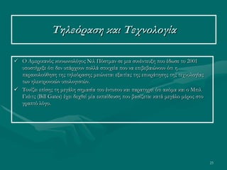23
Τηλεόραση και Τεχνολογία
 Ο Αμερικανός κοινωνιολόγος Νιλ Πόστμαν σε μια συνέντευξη που έδωσε το 2001
υποστήριξε ότι δεν υπάρχουν πολλά στοιχεία που να επιβεβαιώνουν ότι η
παρακολούθηση της τηλεόρασης μειώνεται εξαιτίας της επικράτησης της τεχνολογίας
των ηλεκτρονικών υπολογιστών.
 Τονίζει επίσης τη μεγάλη σημασία του έντυπου και παρατηρεί ότι ακόμα και ο Μπιλ
Γκέιτς (Bill Gates) έχει δεχθεί μία εκπαίδευση που βασίζεται κατά μεγάλο μέρος στο
γραπτό λόγο.
 