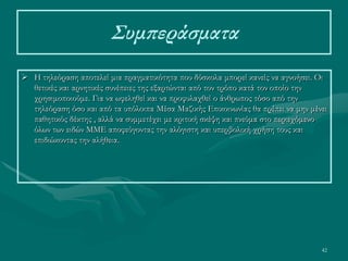 42
Συμπεράσματα
 Η τηλεόραση αποτελεί μια πραγματικότητα που δύσκολα μπορεί κανείς να αγνοήσει. Οι
θετικές και αρνητικές συνέπειες της εξαρτώνται από τον τρόπο κατά τον οποίο την
χρησιμοποιούμε. Για να ωφεληθεί και να προφυλαχθεί ο άνθρωπος τόσο από την
τηλεόραση όσο και από τα υπόλοιπα Μέσα Μαζικής Επικοινωνίας θα πρέπει να μην μένει
παθητικός δέκτης , αλλά να συμμετέχει με κριτική σκέψη και πνεύμα στο περιεχόμενο
όλων των ειδών ΜΜΕ αποφεύγοντας την αλόγιστη και υπερβολική χρήση τους και
επιδιώκοντας την αλήθεια.
 