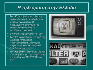 5
Η τηλεόραση στην Ελλάδα
 Το 1951 προβλέπεται η ίδρυση
ραδιοτηλεοπτικών σταθμών των
Ενόπλων Δυνάμεων. Η
προβληματική οικονομία της
εποχής δεν ευνοούσε τις
επενδύσεις στον τομέα.
 Επίσημη έναρξη γίνεται το 1966.
 Το 1989 εγκαινιάζεται η εποχή της
ιδιωτικής τηλεόρασης.
Προσωρινή άδεια λειτουργίας
παίρνουν τα κανάλια mega και
Νέα Τηλεόραση.
 Το 1996 βγαίνει στον αέρα μία νέα
τότε υπηρεσία για την ενημέρωση
του πολίτη το «TELETEXT» της
ΕΤ3.
 