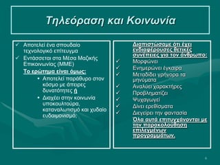 6
Τηλεόραση και Κοινωνία
 Αποτελεί ένα σπουδαίο
τεχνολογικό επίτευγμα
 Εντάσσεται στα Μέσα Μαζικής
Επικοινωνίας (ΜΜΕ)
Το ερώτημα είναι όμως:
 Αποτελεί παράθυρο στον
κόσμο με άπειρες
δυνατότητες ή
 Διαχέει στην κοινωνία
υποκουλτούρα,
καταναλωτισμό και χυδαίο
ευδαιμονισμό;
Διαπιστώσαμε ότι έχει
ενδιαφέρουσες θετικές
συνέπειες για τον άνθρωπο:
 Μορφώνει
 Ενημερώνει έγκαιρα
 Μεταδίδει γρήγορα τα
μηνύματα
 Αναλύει χαρακτήρες
 Προβληματίζει
 Ψυχαγωγεί
 Δίνει ερεθίσματα
 Διεγείρει την φαντασία
Όλα αυτά επιτυγχάνονται με
την παρακολούθηση
επιλεγμένων
προγραμμάτων.
 