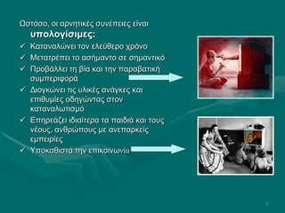 7
Ωστόσο, οι αρνητικές συνέπειες είναι
υπολογίσιμες:
 Καταναλώνει τον ελεύθερο χρόνο
 Μετατρέπει το ασήμαντο σε σημαντικό
 Προβάλλει τη βία και την παραβατική
συμπεριφορά
 Διογκώνει τις υλικές ανάγκες και
επιθυμίες οδηγώντας στον
καταναλωτισμό
 Επηρεάζει ιδιαίτερα τα παιδιά και τους
νέους, ανθρώπους με ανεπαρκείς
εμπειρίες
 Υποκαθιστά την επικοινωνία
 