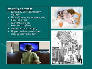 8
Συνεπώς, τα παιδιά:
 Διαβάζουν λιγότερο, παίζουν
λιγότερο
 Περιορίζουν τις δημιουργικές τους
δραστηριότητες
 Δυσκολεύονται να
κοινωνικοποιηθούν
 Μιμούνται συμπεριφορές
 Παρακολουθούν μια εικονική
πραγματικότητα της ζωής
 
