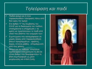 9
Τηλεόραση και παιδί
 Παιδιά ακόμα και 2 ετών
παρακολουθούν τηλεόραση πάνω από
δύο ώρες την ημέρα
 Στο άρθρο 17 της Σύμβασης του
Ο.Η.Ε για τα δικαιώματα του παιδιού,
επισημαίνεται η υποχρέωση « τα
κράτη να προστατεύουν το παιδί από
υλικό που βλάπτει την ευημερία του»
 Συμπτώματα που καταγράφηκαν σε
μικρές ηλικίες από παρακολούθηση
βίαιων προγραμμάτων : εφιάλτες,
άγχος, έντονος φόβος , απομάκρυνση
από τους φίλους.
 Ακόμα και τα «αθώα» κινούμενα
σχέδια έχουν ενσωματώσει τη βία σε
τέτοιο βαθμό που διαμορφώνουν τη
βίαιη συμπεριφορά ως μέσο
ψυχαγωγίας και στάση ζωής.
 