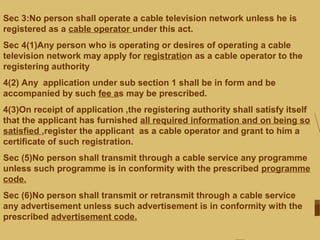 Sec 3:No person shall operate a cable television network unless he is
registered as a cable operator under this act.
Sec 4(1)Any person who is operating or desires of operating a cable
television network may apply for registration as a cable operator to the
registering authority
4(2) Any application under sub section 1 shall be in form and be
accompanied by such fee as may be prescribed.
4(3)On receipt of application ,the registering authority shall satisfy itself
that the applicant has furnished all required information and on being so
satisfied ,register the applicant as a cable operator and grant to him a
certificate of such registration.
Sec (5)No person shall transmit through a cable service any programme
unless such programme is in conformity with the prescribed programme
code.
Sec (6)No person shall transmit or retransmit through a cable service
any advertisement unless such advertisement is in conformity with the
prescribed advertisement code.
 