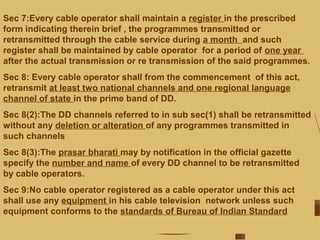 Sec 7:Every cable operator shall maintain a register in the prescribed
form indicating therein brief , the programmes transmitted or
retransmitted through the cable service during a month and such
register shall be maintained by cable operator for a period of one year
after the actual transmission or re transmission of the said programmes.
Sec 8: Every cable operator shall from the commencement of this act,
retransmit at least two national channels and one regional language
channel of state in the prime band of DD.
Sec 8(2):The DD channels referred to in sub sec(1) shall be retransmitted
without any deletion or alteration of any programmes transmitted in
such channels
Sec 8(3):The prasar bharati may by notification in the official gazette
specify the number and name of every DD channel to be retransmitted
by cable operators.
Sec 9:No cable operator registered as a cable operator under this act
shall use any equipment in his cable television network unless such
equipment conforms to the standards of Bureau of Indian Standard
 