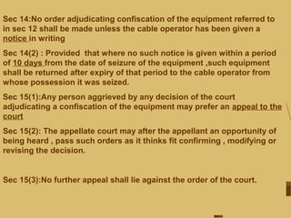 Sec 14:No order adjudicating confiscation of the equipment referred to
in sec 12 shall be made unless the cable operator has been given a
notice in writing
Sec 14(2) : Provided that where no such notice is given within a period
of 10 days from the date of seizure of the equipment ,such equipment
shall be returned after expiry of that period to the cable operator from
whose possession it was seized.
Sec 15(1):Any person aggrieved by any decision of the court
adjudicating a confiscation of the equipment may prefer an appeal to the
court
Sec 15(2): The appellate court may after the appellant an opportunity of
being heard , pass such orders as it thinks fit confirming , modifying or
revising the decision.
Sec 15(3):No further appeal shall lie against the order of the court.
 