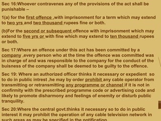 Sec 16:Whoever contravenes any of the provisions of the act shall be
punishable –
1(a) for the first offence ,with imprisonment for a term which may extend
to two yrs and two thousand rupees fine or both.
(b)For the second or subsequent offence with imprisonment which may
extend to five yrs or with fine which may extend to ten thousand rupees
or both.
Sec 17:Where an offence under this act has been committed by a
company ,every person who at the time the offence was committed was
in charge of and was responsible to the company for the conduct of the
buisness of the company shall be deemed to be guilty to the offence.
Sec 19: Where an authorized officer thinks it necessary or expedient so
to do in public intrest ,he may by order prohibit any cable operator from
transmitting or retransmitting any programme or channel if it is not in
confirmity with the prescribed programme code or advertising code and
likely to promote disharmony and feelings of enemity or disturb public
tranquility.
Sec 20:Where the central govt.thinks it necessary so to do in public
interest it may prohibit the operation of any cable television network in
 