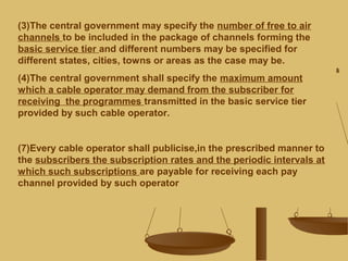(3)The central government may specify the number of free to air
channels to be included in the package of channels forming the
basic service tier and different numbers may be specified for
different states, cities, towns or areas as the case may be.
(4)The central government shall specify the maximum amount
which a cable operator may demand from the subscriber for
receiving the programmes transmitted in the basic service tier
provided by such cable operator.
(7)Every cable operator shall publicise,in the prescribed manner to
the subscribers the subscription rates and the periodic intervals at
which such subscriptions are payable for receiving each pay
channel provided by such operator
 