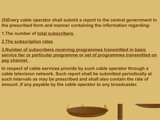 (9)Every cable operator shall submit a report to the central government in
the prescribed form and manner containing the information regarding-
1.The number of total subscribers
2.The subscription rates
3.Number of subscribers receiving programmes transmitted in basic
service tier or particular programme or set of programmes transmitted on
pay channel.
In respect of cable services provide by such cable operator through a
cable television network. Such report shall be submitted periodically at
such intervals as may be prescribed and shall also contain the rate of
amount ,if any payable by the cable operator to any broadcaster.
 