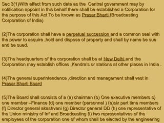 Sec 3(1)With effect from such date as the Central government may bySec 3(1)With effect from such date as the Central government may by
notification appoint in this behalf there shall be established a Corporation fornotification appoint in this behalf there shall be established a Corporation for
the purpose of this Act To be known asthe purpose of this Act To be known as Prasar BhartiPrasar Bharti (Broadcasting(Broadcasting
Corporation of India)Corporation of India)
(2)The corporation shall have a(2)The corporation shall have a perpetual successionperpetual succession and a common seal withand a common seal with
the power to acquire ,hold and dispose of property and shall by name be suethe power to acquire ,hold and dispose of property and shall by name be sue
and be sued.and be sued.
(3)The headquarters of the corporation shall be at(3)The headquarters of the corporation shall be at New DelhiNew Delhi and theand the
Corporation may establish offices ,Kendra's or stations at other places in India .Corporation may establish offices ,Kendra's or stations at other places in India .
(4)The general superintendence ,direction and management shall vest in(4)The general superintendence ,direction and management shall vest in
Prasar Bharti BoardPrasar Bharti Board
(5)The Board shall consists of a (a) chairman (b) One executive members c)(5)The Board shall consists of a (a) chairman (b) One executive members c)
one member –Finance (d) one member (personnel ) (e)six part time membersone member –Finance (d) one member (personnel ) (e)six part time members
(f) Director general akashvani (g) Director general DD (h) one representative of(f) Director general akashvani (g) Director general DD (h) one representative of
the Union ministry of Inf and Broadcasting (i) two representatives of thethe Union ministry of Inf and Broadcasting (i) two representatives of the
employees of the corporation one of whom shall be elected by the engineeringemployees of the corporation one of whom shall be elected by the engineering
 