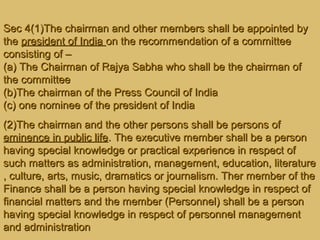 Sec 4(1)The chairman and other members shall be appointed bySec 4(1)The chairman and other members shall be appointed by
thethe president of Indiapresident of India on the recommendation of a committeeon the recommendation of a committee
consisting of –consisting of –
(a) The Chairman of Rajya Sabha who shall be the chairman of(a) The Chairman of Rajya Sabha who shall be the chairman of
the committeethe committee
(b)The chairman of the Press Council of India(b)The chairman of the Press Council of India
(c) one nominee of the president of India(c) one nominee of the president of India
(2)The chairman and the other persons shall be persons of(2)The chairman and the other persons shall be persons of
eminence in public lifeeminence in public life. The executive member shall be a person. The executive member shall be a person
having special knowledge or practical experience in respect ofhaving special knowledge or practical experience in respect of
such matters as administration, management, education, literaturesuch matters as administration, management, education, literature
, culture, arts, music, dramatics or journalism. Ther member of the, culture, arts, music, dramatics or journalism. Ther member of the
Finance shall be a person having special knowledge in respect ofFinance shall be a person having special knowledge in respect of
financial matters and the member (Personnel) shall be a personfinancial matters and the member (Personnel) shall be a person
having special knowledge in respect of personnel managementhaving special knowledge in respect of personnel management
and administrationand administration
 