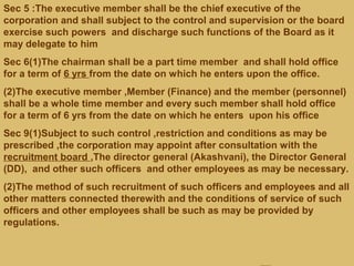 Sec 5 :The executive member shall be the chief executive of the
corporation and shall subject to the control and supervision or the board
exercise such powers and discharge such functions of the Board as it
may delegate to him
Sec 6(1)The chairman shall be a part time member and shall hold office
for a term of 6 yrs from the date on which he enters upon the office.
(2)The executive member ,Member (Finance) and the member (personnel)
shall be a whole time member and every such member shall hold office
for a term of 6 yrs from the date on which he enters upon his office
Sec 9(1)Subject to such control ,restriction and conditions as may be
prescribed ,the corporation may appoint after consultation with the
recruitment board ,The director general (Akashvani), the Director General
(DD), and other such officers and other employees as may be necessary.
(2)The method of such recruitment of such officers and employees and all
other matters connected therewith and the conditions of service of such
officers and other employees shall be such as may be provided by
regulations.
 