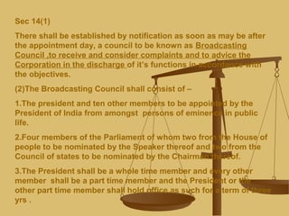 Sec 14(1)
There shall be established by notification as soon as may be after
the appointment day, a council to be known as Broadcasting
Council ,to receive and consider complaints and to advice the
Corporation in the discharge of it’s functions in accordance with
the objectives.
(2)The Broadcasting Council shall consist of –
1.The president and ten other members to be appointed by the
President of India from amongst persons of eminence in public
life.
2.Four members of the Parliament of whom two from the House of
people to be nominated by the Speaker thereof and two from the
Council of states to be nominated by the Chairman thereof.
3.The President shall be a whole time member and every other
member shall be a part time member and the President or the
other part time member shall hold office as such for a term of three
yrs .
 