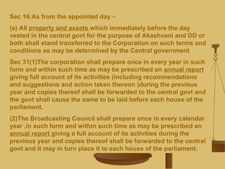 Sec 16:As from the appointed day –
(a) All property and assets which immediately before the day
vested in the central govt for the purpose of Akashvani and DD or
both shall stand transferred to the Corporation on such terms and
conditions as may be determined by the Central government
Sec 31(1)The corporation shall prepare once in every year in such
form and within such time as may be prescribed an annual report
giving full account of its activities (including recommendations
and suggestions and action taken thereon )during the previous
year and copies thereof shall be forwarded to the central govt and
the govt shall cause the same to be laid before each house of the
parliament.
(2)The Broadcasting Council shall prepare once in every calendar
year ,in such form and within such time as may be prescribed an
annual report giving a full account of its activities during the
previous year and copies thereof shall be forwarded to the central
govt and it may in turn place it to each house of the parliament.
 