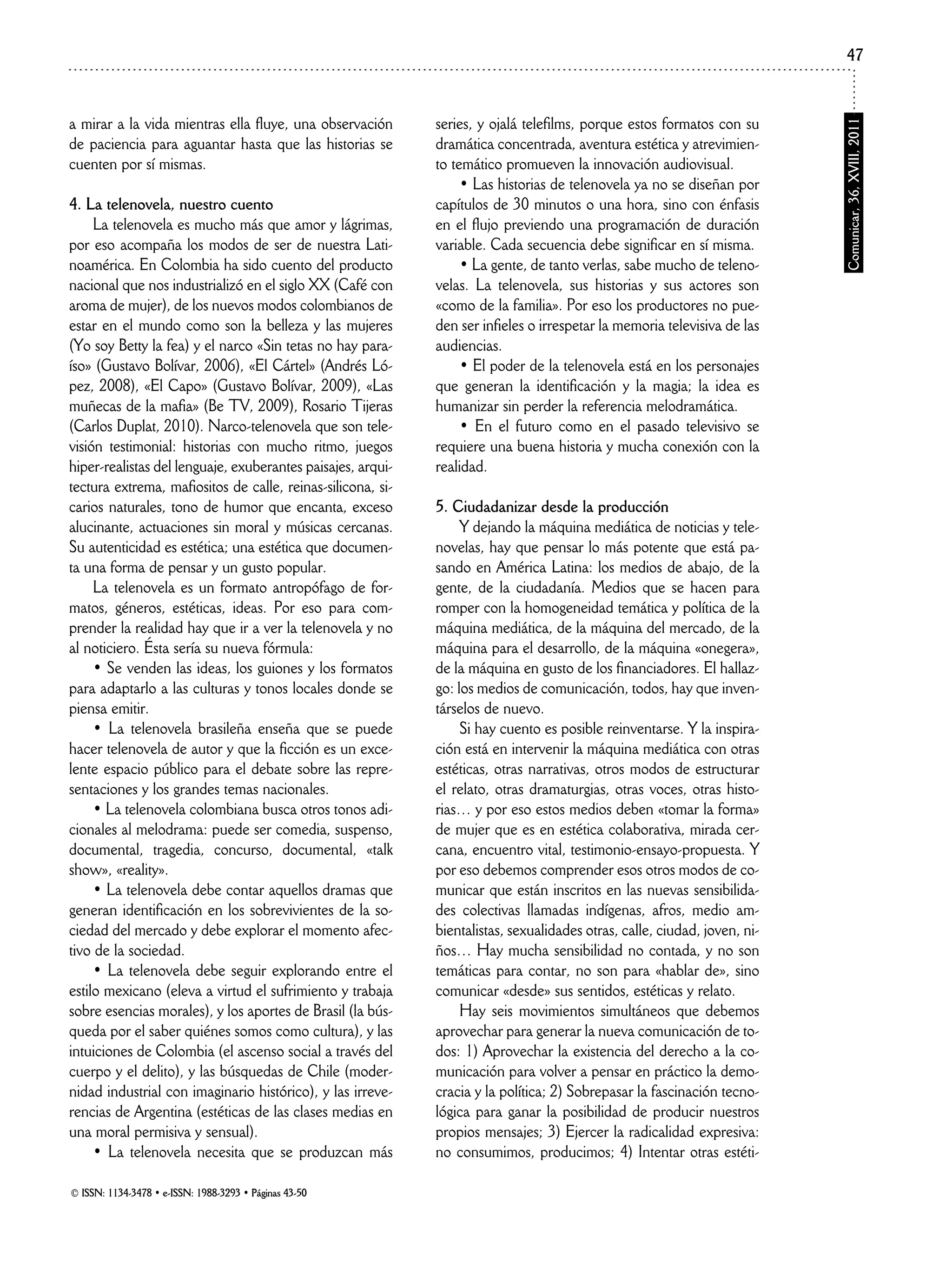 © ISSN: 1134-3478 • e-ISSN: 1988-3293 • Páginas 43-50
Comunicar,36,XVIII,2011
47
a mirar a la vida mientras ella fluye, una observación
de paciencia para aguantar hasta que las historias se
cuenten por sí mismas.
4. La telenovela, nuestro cuento
La telenovela es mucho más que amor y lágrimas,
por eso acompaña los modos de ser de nuestra Lati-
noamérica. En Colombia ha sido cuento del producto
nacional que nos industrializó en el siglo XX (Café con
aroma de mujer), de los nuevos modos colombianos de
estar en el mundo como son la belleza y las mujeres
(Yo soy Betty la fea) y el narco «Sin tetas no hay para-
íso» (Gustavo Bolívar, 2006), «El Cártel» (Andrés Ló-
pez, 2008), «El Capo» (Gustavo Bolívar, 2009), «Las
muñecas de la mafia» (Be TV, 2009), Rosario Tijeras
(Carlos Duplat, 2010). Narco-telenovela que son tele-
visión testimonial: historias con mucho ritmo, juegos
hiper-realistas del lenguaje, exuberantes paisajes, arqui-
tectura extrema, mafiositos de calle, reinas-silicona, si-
carios naturales, tono de humor que encanta, exceso
alucinante, actuaciones sin moral y músicas cercanas.
Su autenticidad es estética; una estética que documen-
ta una forma de pensar y un gusto popular.
La telenovela es un formato antropófago de for-
matos, géneros, estéticas, ideas. Por eso para com-
prender la realidad hay que ir a ver la telenovela y no
al noticiero. Ésta sería su nueva fórmula:
• Se venden las ideas, los guiones y los formatos
para adaptarlo a las culturas y tonos locales donde se
piensa emitir.
• La telenovela brasileña enseña que se puede
hacer telenovela de autor y que la ficción es un exce-
lente espacio público para el debate sobre las repre-
sentaciones y los grandes temas nacionales.
• La telenovela colombiana busca otros tonos adi-
cionales al melodrama: puede ser comedia, suspenso,
documental, tragedia, concurso, documental, «talk
show», «reality».
• La telenovela debe contar aquellos dramas que
generan identificación en los sobrevivientes de la so-
ciedad del mercado y debe explorar el momento afec-
tivo de la sociedad.
• La telenovela debe seguir explorando entre el
estilo mexicano (eleva a virtud el sufrimiento y trabaja
sobre esencias morales), y los aportes de Brasil (la bús-
queda por el saber quiénes somos como cultura), y las
intuiciones de Colombia (el ascenso social a través del
cuerpo y el delito), y las búsquedas de Chile (moder-
nidad industrial con imaginario histórico), y las irreve-
rencias de Argentina (estéticas de las clases medias en
una moral permisiva y sensual).
• La telenovela necesita que se produzcan más
series, y ojalá telefilms, porque estos formatos con su
dramática concentrada, aventura estética y atrevimien-
to temático promueven la innovación audiovisual.
• Las historias de telenovela ya no se diseñan por
capítulos de 30 minutos o una hora, sino con énfasis
en el flujo previendo una programación de duración
variable. Cada secuencia debe significar en sí misma.
• La gente, de tanto verlas, sabe mucho de teleno-
velas. La telenovela, sus historias y sus actores son
«como de la familia». Por eso los productores no pue-
den ser infieles o irrespetar la memoria televisiva de las
audiencias.
• El poder de la telenovela está en los personajes
que generan la identificación y la magia; la idea es
humanizar sin perder la referencia melodramática.
• En el futuro como en el pasado televisivo se
requiere una buena historia y mucha conexión con la
realidad.
5. Ciudadanizar desde la producción
Y dejando la máquina mediática de noticias y tele-
novelas, hay que pensar lo más potente que está pa-
sando en América Latina: los medios de abajo, de la
gente, de la ciudadanía. Medios que se hacen para
romper con la homogeneidad temática y política de la
máquina mediática, de la máquina del mercado, de la
máquina para el desarrollo, de la máquina «onegera»,
de la máquina en gusto de los financiadores. El hallaz-
go: los medios de comunicación, todos, hay que inven-
társelos de nuevo.
Si hay cuento es posible reinventarse. Y la inspira-
ción está en intervenir la máquina mediática con otras
estéticas, otras narrativas, otros modos de estructurar
el relato, otras dramaturgias, otras voces, otras histo-
rias… y por eso estos medios deben «tomar la forma»
de mujer que es en estética colaborativa, mirada cer-
cana, encuentro vital, testimonio-ensayo-propuesta. Y
por eso debemos comprender esos otros modos de co-
municar que están inscritos en las nuevas sensibilida-
des colectivas llamadas indígenas, afros, medio am-
bientalistas, sexualidades otras, calle, ciudad, joven, ni-
ños… Hay mucha sensibilidad no contada, y no son
temáticas para contar, no son para «hablar de», sino
comunicar «desde» sus sentidos, estéticas y relato.
Hay seis movimientos simultáneos que debemos
aprovechar para generar la nueva comunicación de to-
dos: 1) Aprovechar la existencia del derecho a la co-
municación para volver a pensar en práctico la demo-
cracia y la política; 2) Sobrepasar la fascinación tecno-
lógica para ganar la posibilidad de producir nuestros
propios mensajes; 3) Ejercer la radicalidad expresiva:
no consumimos, producimos; 4) Intentar otras estéti-
 