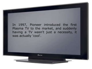 In 1997, Pioneer introduced the first Plasma TV to the market, and suddenly having a TV wasn't just a necessity, it was actually 'cool'.