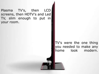 Plasma TV's, then LCD screens, then HDTV's and Led TV, slim enough to put in your room. TV's were the one thing you needed to make any home look modern.