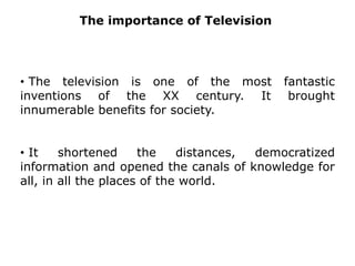 TheimportanceofTelevision The television is one of the most fantastic inventions of the XX century. It brought innumerable benefits for society.