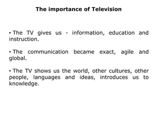  It shortened the distances, democratized information and opened the canals of knowledge for all, in all the places of the world.TheimportanceofTelevision The TV gives us - information, education and instruction.