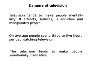  The TV shows us the world, other cultures, other people, languages and ideas, introduces us to knowledge.The uses ofTelevisionThe television makes it possible to see what happens far away.We use the television to see: films, events, entertainment, music, sets of documents, news.The television can be used to teach the people to improve its knowledge.