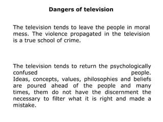 DangersoftelevisionTelevision tends to make people mentally lazy. It attracts, seduces, is addictive and manipulates people.On average people spend three to five hours per day watching television.The television tends to make people emotionally insensitive.
